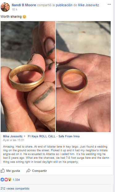 Asombroso. Tengo que compartirlo. Al final de Lobster Lane, en Cayo Largo. Acabo de encontrar un anillo de boda en el suelo al otro lado de la calle. Lo cojo y tiene las iniciales de mi vecino grabadas. Está evacuado en Atlanta así que le llamé. Es el anillo de boda que perdió hace ocho años. ¿Qué posibilidades hay, en medio de un oleaje de 7 u 8 pies de que el dichoso anillo esté aquí, a plena luz del día, en su propiedad?